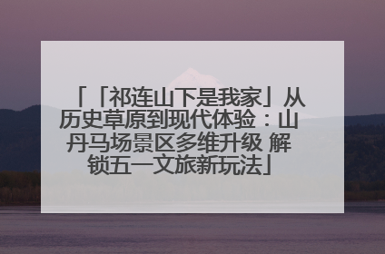 「祁连山下是我家」从历史草原到现代体验：山丹马场景区多维升级 解锁五一文旅新玩法