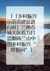 「乡村振兴示范带建设进行时」兰州市城关区着力打造烟雨兰山中的乡村振兴“样板间”