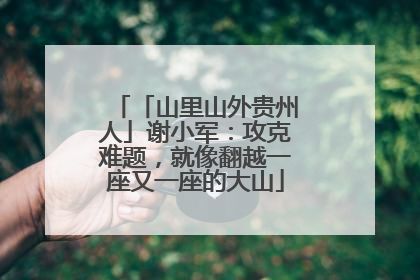 「山里山外贵州人」谢小军：攻克难题，就像翻越一座又一座的大山
