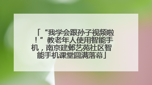 “我学会跟孙子视频啦！”教老年人使用智能手机，南京建邺艺苑社区智能手机课堂圆满落幕