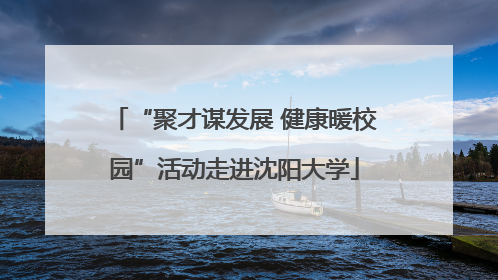 “聚才谋发展 健康暖校园”活动走进沈阳大学