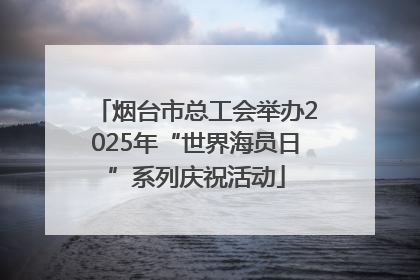 烟台市总工会举办2025年“世界海员日”系列庆祝活动
