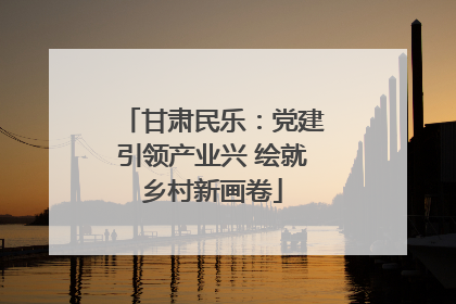 甘肃民乐：党建引领产业兴 绘就乡村新画卷