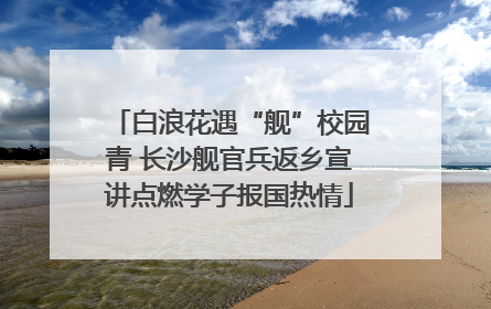 白浪花遇“舰”校园青 长沙舰官兵返乡宣讲点燃学子报国热情