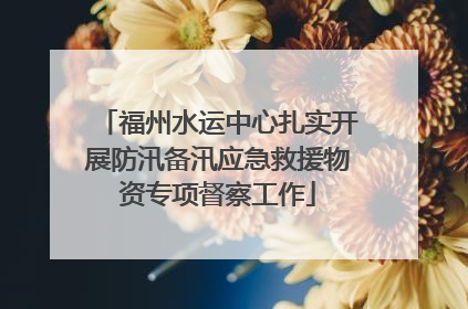 福州水运中心扎实开展防汛备汛应急救援物资专项督察工作