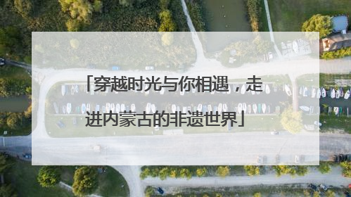 穿越时光与你相遇，走进内蒙古的非遗世界
