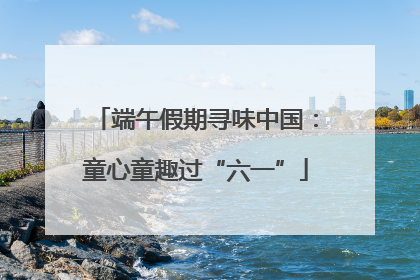 端午假期寻味中国：童心童趣过“六一”