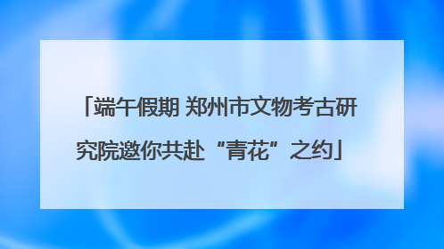 端午假期 郑州市文物考古研究院邀你共赴“青花”之约