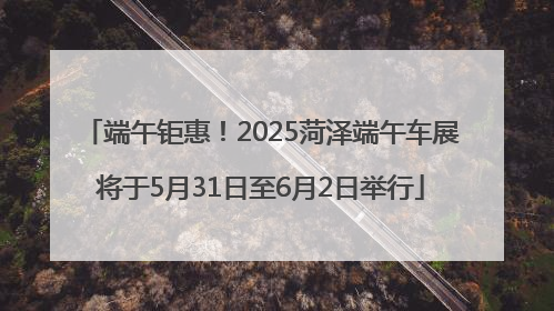 端午钜惠！2025菏泽端午车展将于5月31日至6月2日举行