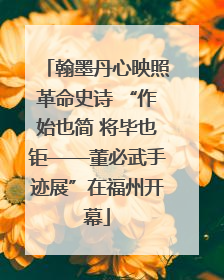 翰墨丹心映照革命史诗 “作始也简 将毕也钜——董必武手迹展”在福州开幕