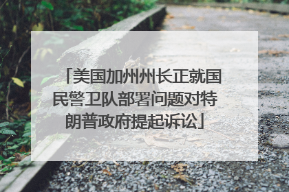 美国加州州长正就国民警卫队部署问题对特朗普政府提起诉讼