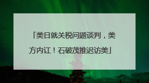 美日就关税问题谈判，美方内讧！石破茂推迟访美