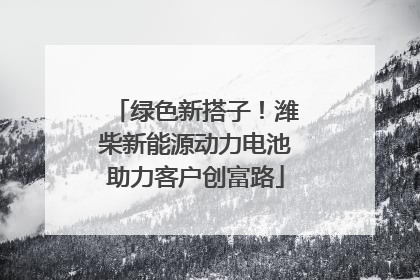 绿色新搭子！潍柴新能源动力电池助力客户创富路