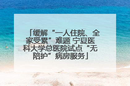 缓解“一人住院、全家受累”难题 宁夏医科大学总医院试点“无陪护”病房服务