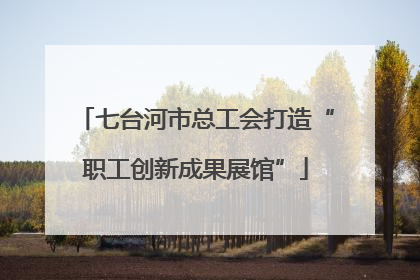 七台河市总工会打造“职工创新成果展馆”