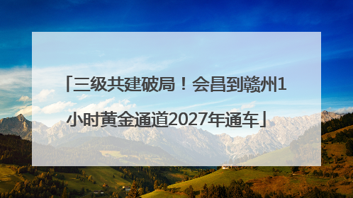 三级共建破局！会昌到赣州1小时黄金通道2027年通车
