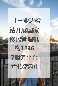 三亚边检站开展国家移民管理机构12367服务平台宣传活动