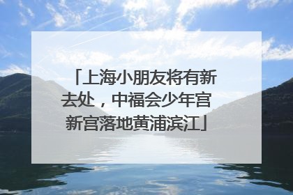 上海小朋友将有新去处，中福会少年宫新宫落地黄浦滨江