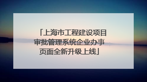 上海市工程建设项目审批管理系统企业办事页面全新升级上线