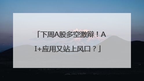下周A股多空激辩！AI+应用又站上风口？