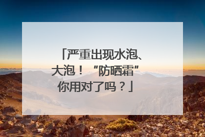 严重出现水泡、大泡！“防晒霜”你用对了吗？