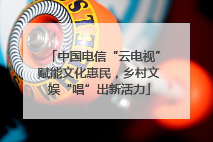 中国电信“云电视”赋能文化惠民，乡村文娱“唱”出新活力