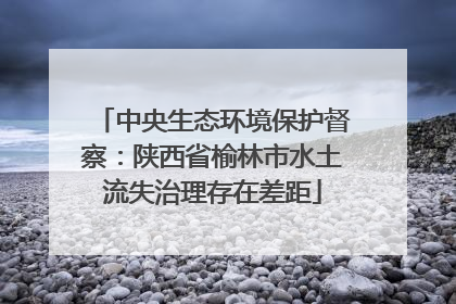 中央生态环境保护督察：陕西省榆林市水土流失治理存在差距