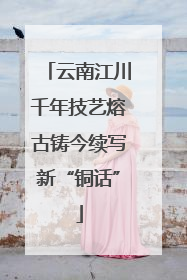 云南江川千年技艺熔古铸今续写新“铜话”