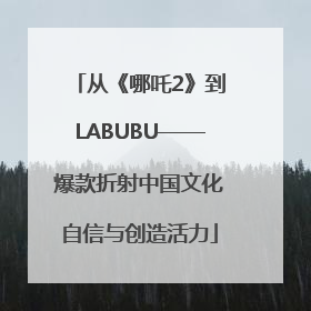 从《哪吒2》到LABUBU——爆款折射中国文化自信与创造活力