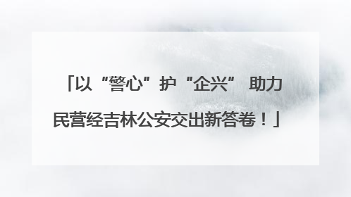以“警心”护“企兴” 助力民营经吉林公安交出新答卷！