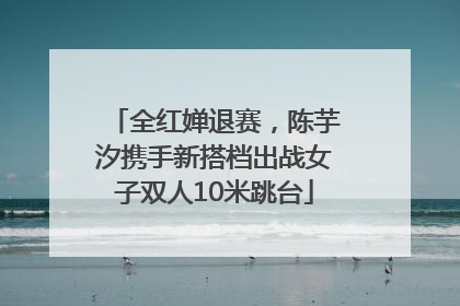 全红婵退赛，陈芋汐携手新搭档出战女子双人10米跳台