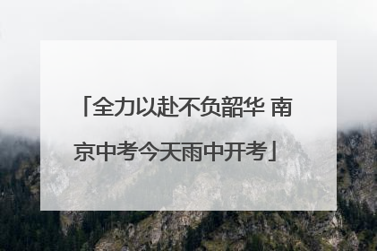 全力以赴不负韶华 南京中考今天雨中开考