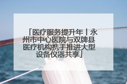 医疗服务提升年丨永州市中心医院与双牌县医疗机构携手推进大型设备仪器共享