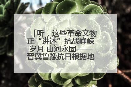 听，这些革命文物正“讲述”抗战峥嵘岁月 山河永固——晋冀鲁豫抗日根据地革命文物展开展