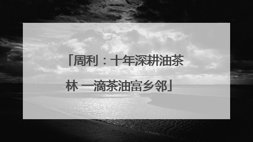 周利：十年深耕油茶林 一滴茶油富乡邻