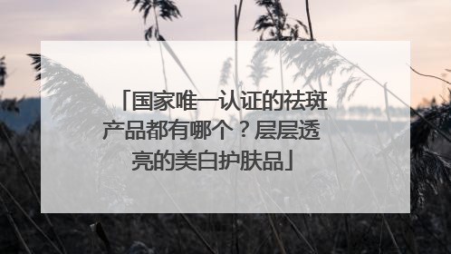 国家唯一认证的祛斑产品都有哪个？层层透亮的美白护肤品