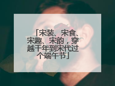 宋装、宋食、宋趣、宋韵，穿越千年到宋代过个端午节