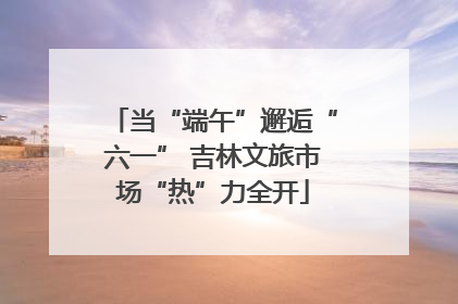 当“端午”邂逅“六一” 吉林文旅市场“热”力全开