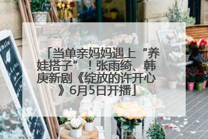 当单亲妈妈遇上“养娃搭子”！张雨绮、韩庚新剧《绽放的许开心》6月5日开播