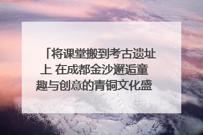 将课堂搬到考古遗址上 在成都金沙邂逅童趣与创意的青铜文化盛宴｜文化中国行
