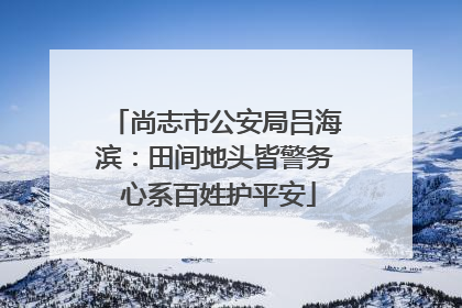 尚志市公安局吕海滨：田间地头皆警务 心系百姓护平安