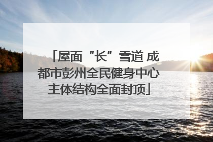 屋面“长”雪道 成都市彭州全民健身中心主体结构全面封顶