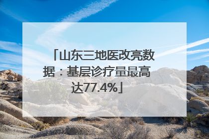 山东三地医改亮数据：基层诊疗量最高达77.4%