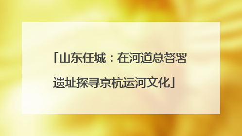 山东任城：在河道总督署遗址探寻京杭运河文化
