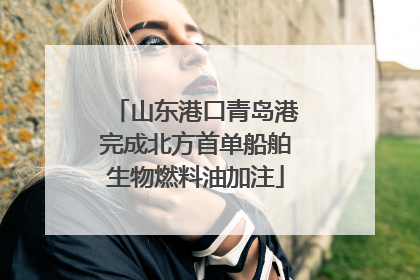 山东港口青岛港完成北方首单船舶生物燃料油加注