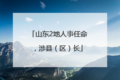 山东2地人事任命，涉县（区）长