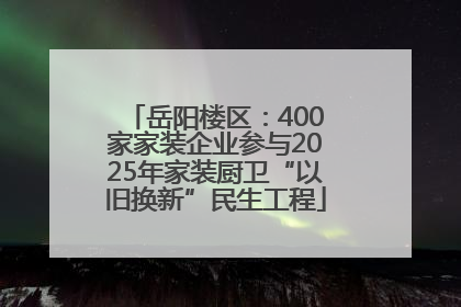 岳阳楼区：400家家装企业参与2025年家装厨卫“以旧换新”民生工程
