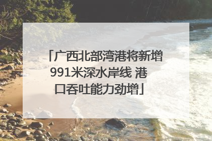 广西北部湾港将新增991米深水岸线 港口吞吐能力劲增