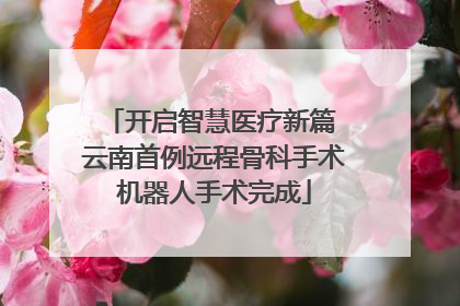 开启智慧医疗新篇 云南首例远程骨科手术机器人手术完成