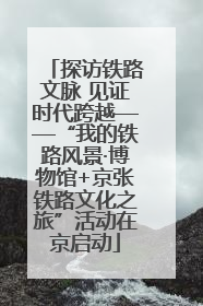 探访铁路文脉 见证时代跨越——“我的铁路风景·博物馆+京张铁路文化之旅”活动在京启动